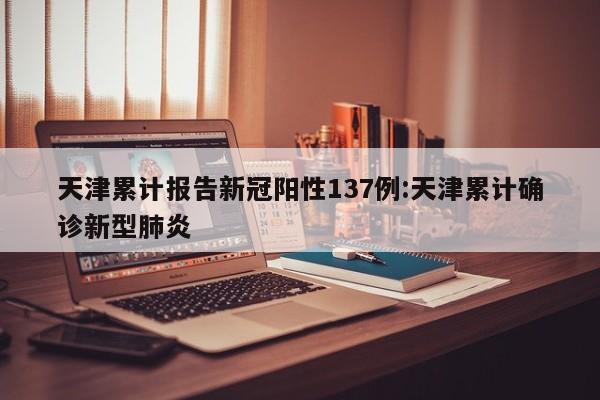 天津累计报告新冠阳性137例:天津累计确诊新型肺炎