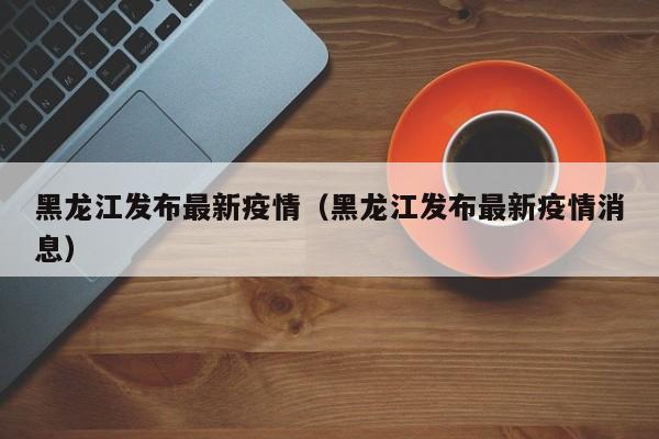 黑龙江发布最新疫情（黑龙江发布最新疫情消息）