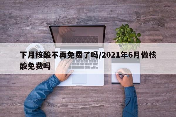下月核酸不再免费了吗/2021年6月做核酸免费吗