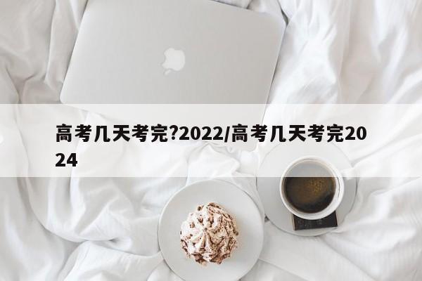 高考几天考完?2022/高考几天考完2024